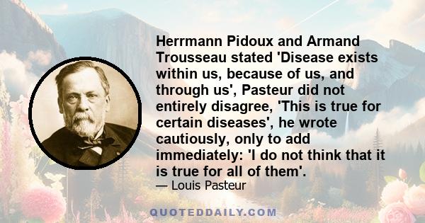 Herrmann Pidoux and Armand Trousseau stated 'Disease exists within us, because of us, and through us', Pasteur did not entirely disagree, 'This is true for certain diseases', he wrote cautiously, only to add