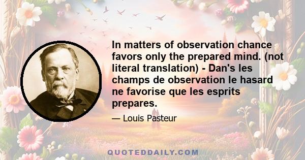 In matters of observation chance favors only the prepared mind. (not literal translation) - Dan's les champs de observation le hasard ne favorise que les esprits prepares.