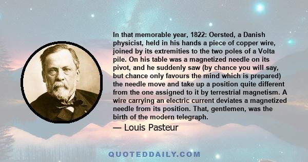 In that memorable year, 1822: Oersted, a Danish physicist, held in his hands a piece of copper wire, joined by its extremities to the two poles of a Volta pile. On his table was a magnetized needle on its pivot, and he