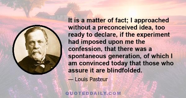 It is a matter of fact; I approached without a preconceived idea, too ready to declare, if the experiment had imposed upon me the confession, that there was a spontaneous generation, of which I am convinced today that