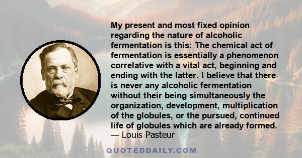 My present and most fixed opinion regarding the nature of alcoholic fermentation is this: The chemical act of fermentation is essentially a phenomenon correlative with a vital act, beginning and ending with the latter.