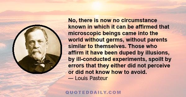 No, there is now no circumstance known in which it can be affirmed that microscopic beings came into the world without germs, without parents similar to themselves. Those who affirm it have been duped by illusions, by