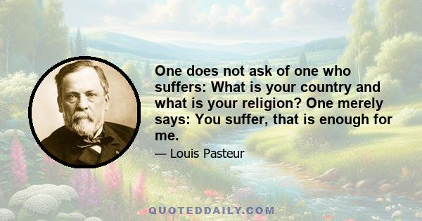 One does not ask of one who suffers: What is your country and what is your religion? One merely says: You suffer, that is enough for me.