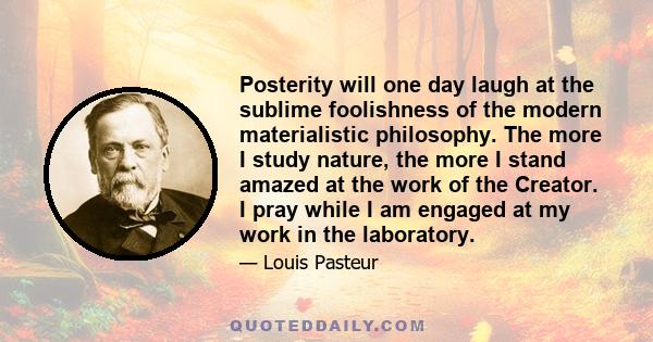 Posterity will one day laugh at the sublime foolishness of the modern materialistic philosophy. The more I study nature, the more I stand amazed at the work of the Creator. I pray while I am engaged at my work in the