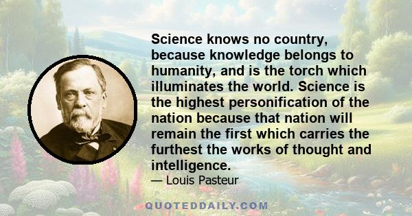 Science knows no country, because knowledge belongs to humanity, and is the torch which illuminates the world. Science is the highest personification of the nation because that nation will remain the first which carries 