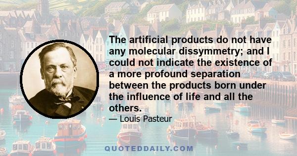 The artificial products do not have any molecular dissymmetry; and I could not indicate the existence of a more profound separation between the products born under the influence of life and all the others.