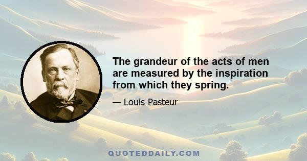 The grandeur of the acts of men are measured by the inspiration from which they spring.