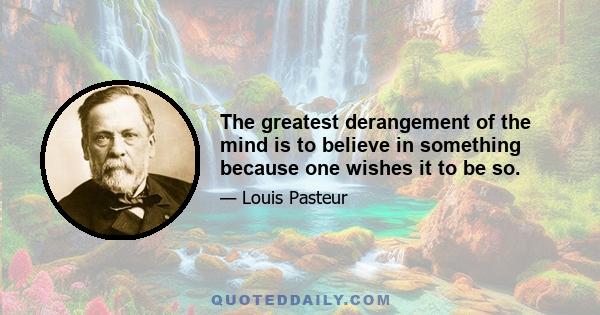 The greatest derangement of the mind is to believe in something because one wishes it to be so.