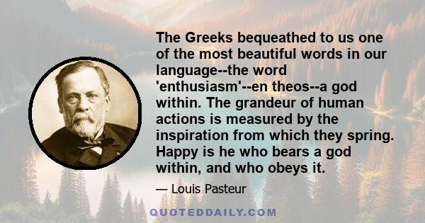 The Greeks bequeathed to us one of the most beautiful words in our language--the word 'enthusiasm'--en theos--a god within. The grandeur of human actions is measured by the inspiration from which they spring. Happy is