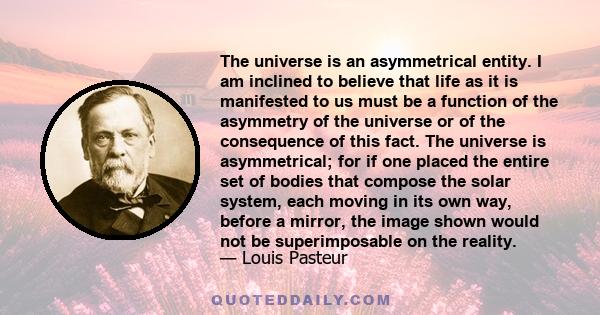 The universe is an asymmetrical entity. I am inclined to believe that life as it is manifested to us must be a function of the asymmetry of the universe or of the consequence of this fact. The universe is asymmetrical;