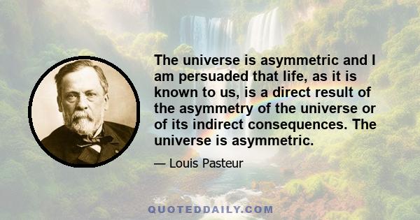 The universe is asymmetric and I am persuaded that life, as it is known to us, is a direct result of the asymmetry of the universe or of its indirect consequences. The universe is asymmetric.