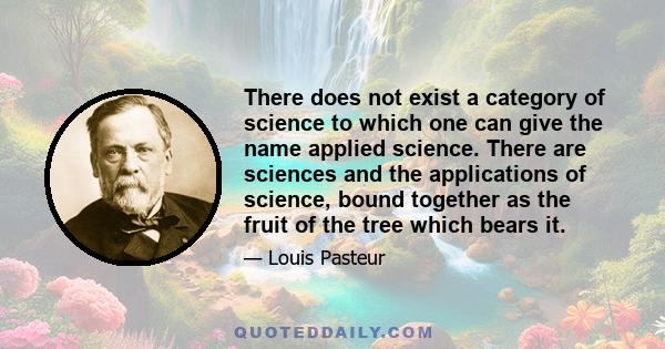 There does not exist a category of science to which one can give the name applied science. There are sciences and the applications of science, bound together as the fruit of the tree which bears it.