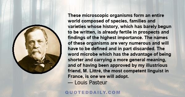 These microscopic organisms form an entire world composed of species, families and varieties whose history, which has barely begun to be written, is already fertile in prospects and findings of the highest importance.