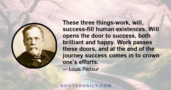 These three things-work, will, success-fill human existences. Will opens the door to success, both brilliant and happy. Work passes these doors, and at the end of the journey success comes in to crown one's efforts.