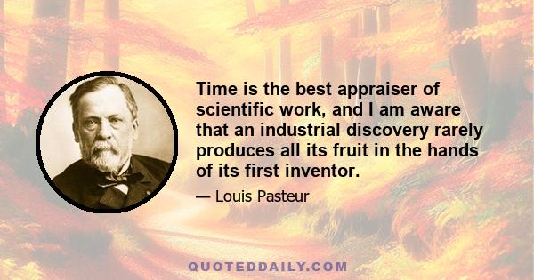 Time is the best appraiser of scientific work, and I am aware that an industrial discovery rarely produces all its fruit in the hands of its first inventor.