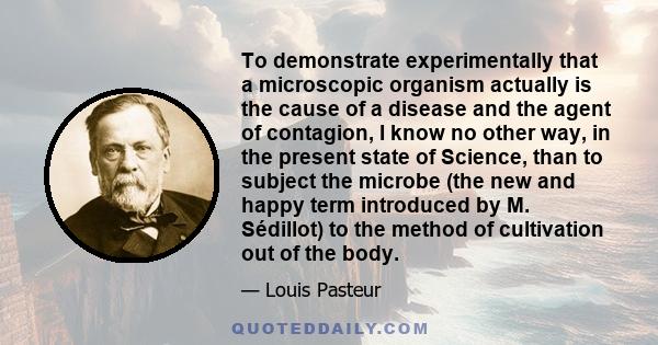 To demonstrate experimentally that a microscopic organism actually is the cause of a disease and the agent of contagion, I know no other way, in the present state of Science, than to subject the microbe (the new and