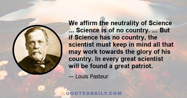 We affirm the neutrality of Science ... Science is of no country. ... But if Science has no country, the scientist must keep in mind all that may work towards the glory of his country. In every great scientist will be