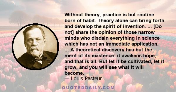 Without theory, practice is but routine born of habit. Theory alone can bring forth and develop the spirit of invention. ... [Do not] share the opinion of those narrow minds who disdain everything in science which has