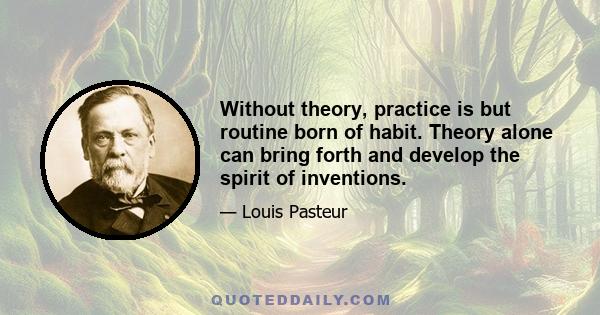 Without theory, practice is but routine born of habit. Theory alone can bring forth and develop the spirit of inventions.