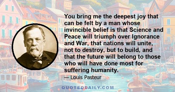 You bring me the deepest joy that can be felt by a man whose invincible belief is that Science and Peace will triumph over Ignorance and War, that nations will unite, not to destroy, but to build, and that the future