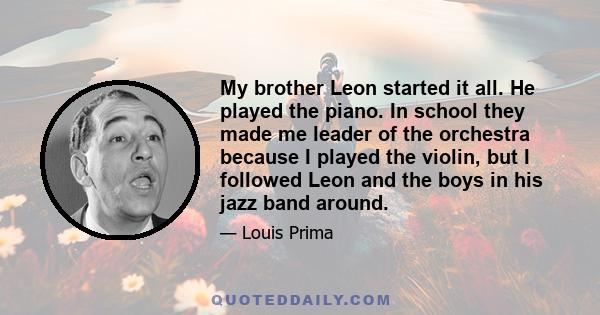 My brother Leon started it all. He played the piano. In school they made me leader of the orchestra because I played the violin, but I followed Leon and the boys in his jazz band around.