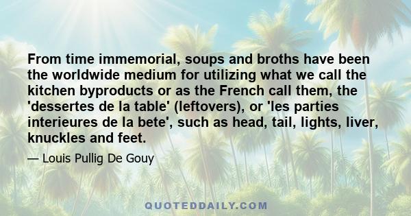 From time immemorial, soups and broths have been the worldwide medium for utilizing what we call the kitchen byproducts or as the French call them, the 'dessertes de la table' (leftovers), or 'les parties interieures de 