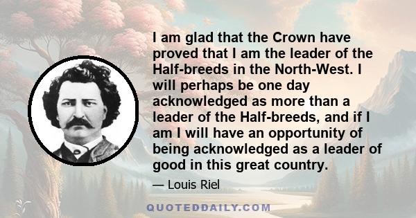 I am glad that the Crown have proved that I am the leader of the Half-breeds in the North-West. I will perhaps be one day acknowledged as more than a leader of the Half-breeds, and if I am I will have an opportunity of