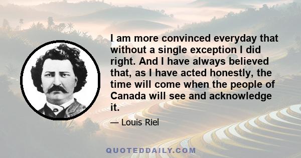 I am more convinced everyday that without a single exception I did right. And I have always believed that, as I have acted honestly, the time will come when the people of Canada will see and acknowledge it.