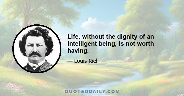 Life, without the dignity of an intelligent being, is not worth having.