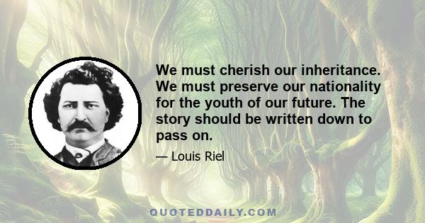 We must cherish our inheritance. We must preserve our nationality for the youth of our future. The story should be written down to pass on.