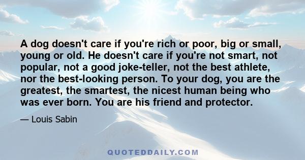 A dog doesn't care if you're rich or poor, big or small, young or old. He doesn't care if you're not smart, not popular, not a good joke-teller, not the best athlete, nor the best-looking person. To your dog, you are