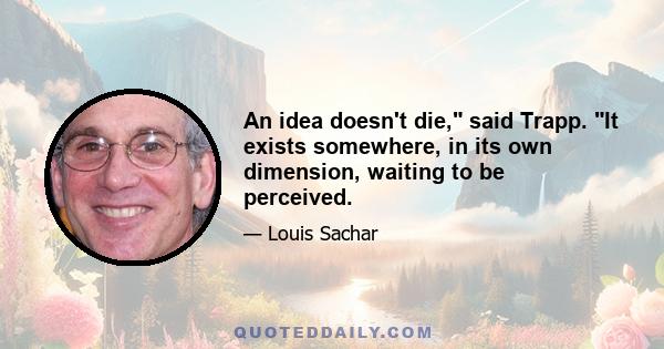 An idea doesn't die, said Trapp. It exists somewhere, in its own dimension, waiting to be perceived.