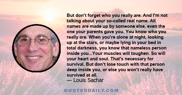 But don't forget who you really are. And I'm not talking about your so-called real name. All names are made up by someone else, even the one your parents gave you. You know who you really are. When you're alone at