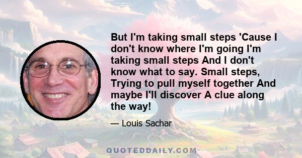 But I'm taking small steps 'Cause I don't know where I'm going I'm taking small steps And I don't know what to say. Small steps, Trying to pull myself together And maybe I'll discover A clue along the way!