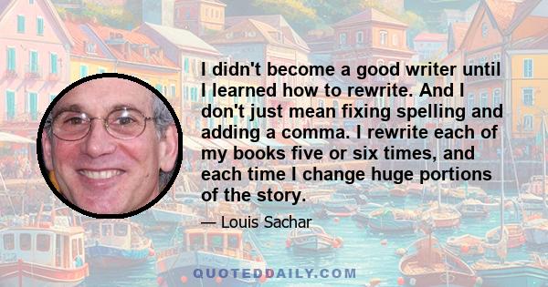 I didn't become a good writer until I learned how to rewrite. And I don't just mean fixing spelling and adding a comma. I rewrite each of my books five or six times, and each time I change huge portions of the story.