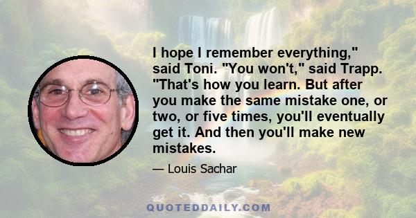 I hope I remember everything, said Toni. You won't, said Trapp. That's how you learn. But after you make the same mistake one, or two, or five times, you'll eventually get it. And then you'll make new mistakes.