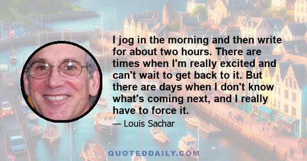 I jog in the morning and then write for about two hours. There are times when I'm really excited and can't wait to get back to it. But there are days when I don't know what's coming next, and I really have to force it.