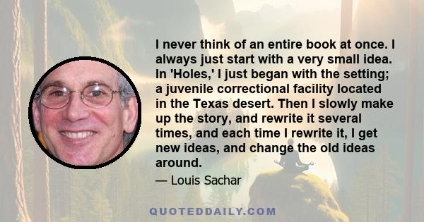 I never think of an entire book at once. I always just start with a very small idea. In 'Holes,' I just began with the setting; a juvenile correctional facility located in the Texas desert. Then I slowly make up the