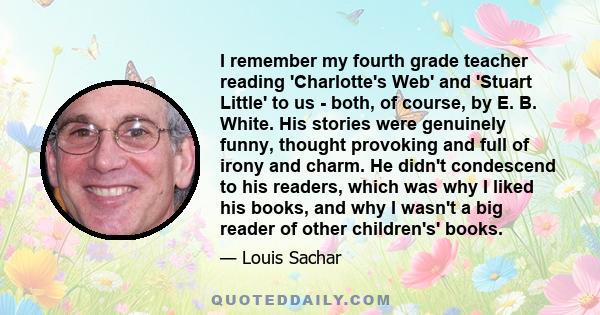 I remember my fourth grade teacher reading 'Charlotte's Web' and 'Stuart Little' to us - both, of course, by E. B. White. His stories were genuinely funny, thought provoking and full of irony and charm. He didn't