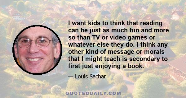 I want kids to think that reading can be just as much fun and more so than TV or video games or whatever else they do. I think any other kind of message or morals that I might teach is secondary to first just enjoying a 