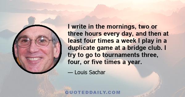 I write in the mornings, two or three hours every day, and then at least four times a week I play in a duplicate game at a bridge club. I try to go to tournaments three, four, or five times a year.