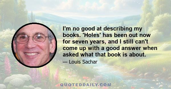 I'm no good at describing my books. 'Holes' has been out now for seven years, and I still can't come up with a good answer when asked what that book is about.