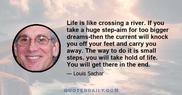 Life is like crossing a river. If you take a huge step-aim for too bigger dreams-then the current will knock you off your feet and carry you away. The way to do it is small steps, you will take hold of life. You will