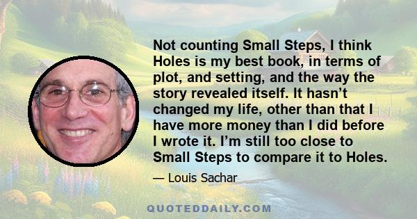 Not counting Small Steps, I think Holes is my best book, in terms of plot, and setting, and the way the story revealed itself. It hasn’t changed my life, other than that I have more money than I did before I wrote it.