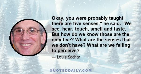 Okay, you were probably taught there are five senses, he said. We see, hear, touch, smell and taste. But how do we know those are the only five? What are the senses that we don't have? What are we failing to perceive?