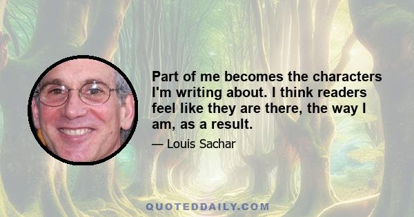 Part of me becomes the characters I'm writing about. I think readers feel like they are there, the way I am, as a result.