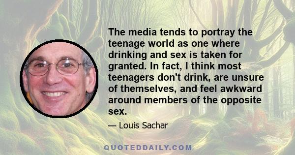 The media tends to portray the teenage world as one where drinking and sex is taken for granted. In fact, I think most teenagers don't drink, are unsure of themselves, and feel awkward around members of the opposite sex.