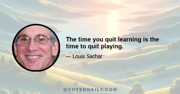 The time you quit learning is the time to quit playing.