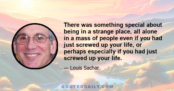 There was something special about being in a strange place, all alone in a mass of people even if you had just screwed up your life, or perhaps especially if you had just screwed up your life.