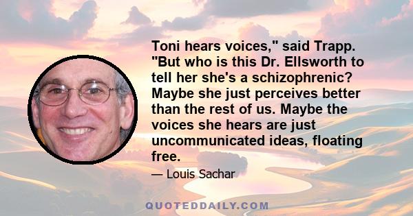 Toni hears voices, said Trapp. But who is this Dr. Ellsworth to tell her she's a schizophrenic? Maybe she just perceives better than the rest of us. Maybe the voices she hears are just uncommunicated ideas, floating